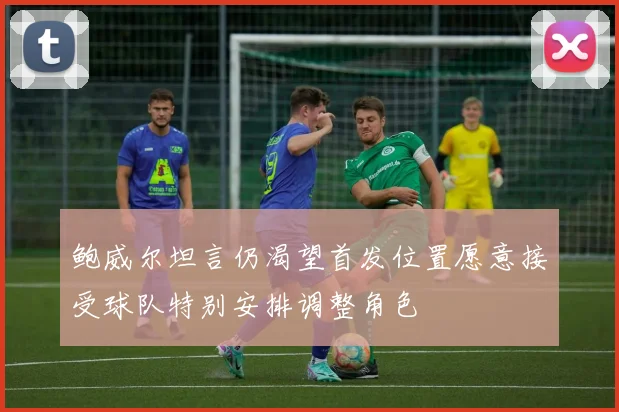 鲍威尔坦言仍渴望首发位置愿意接受球队特别安排调整角色