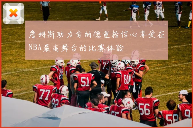 詹姆斯助力肯纳德重拾信心享受在NBA最高舞台的比赛体验