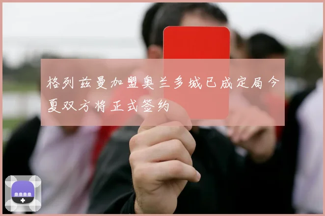 格列兹曼加盟奥兰多城已成定局今夏双方将正式签约