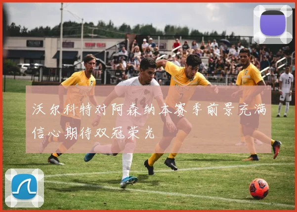 沃尔科特对阿森纳本赛季前景充满信心期待双冠荣光