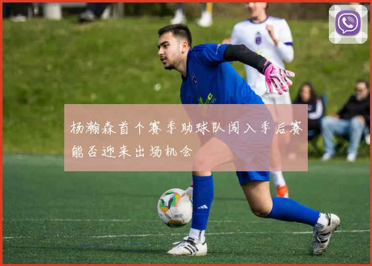 杨瀚森首个赛季助球队闯入季后赛能否迎来出场机会