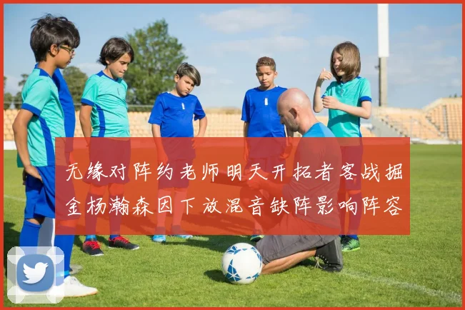 无缘对阵约老师明天开拓者客战掘金杨瀚森因下放混音缺阵影响阵容