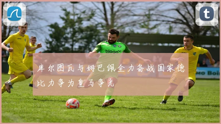 库尔图瓦与姆巴佩全力备战国家德比力争为皇马争光