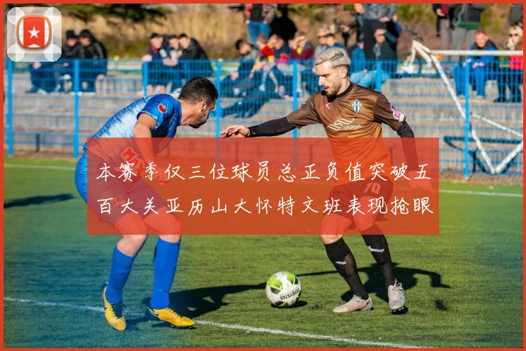 本赛季仅三位球员总正负值突破五百大关亚历山大怀特文班表现抢眼