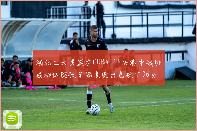 湖北工大男篮在CUBAL18决赛中战胜成都体院张子涵表现出色砍下36分6篮板