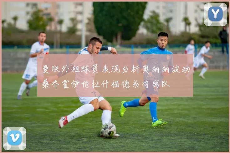 曼联外租球员表现分析奥纳纳波动桑乔霍伊伦拉什福德或将离队