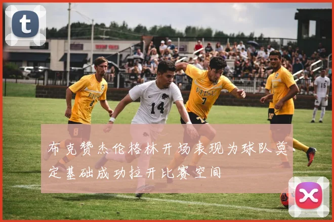 布克赞杰伦格林开场表现为球队奠定基础成功拉开比赛空间