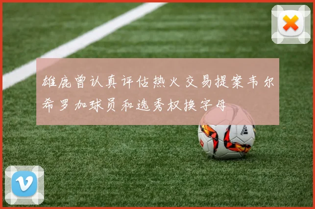 雄鹿曾认真评估热火交易提案韦尔希罗加球员和选秀权换字母